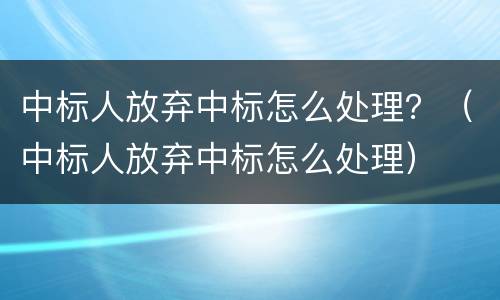 中标人放弃中标怎么处理？（中标人放弃中标怎么处理）