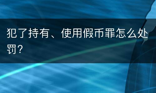 犯了持有、使用假币罪怎么处罚?