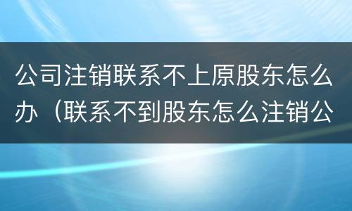 公司注销联系不上原股东怎么办（联系不到股东怎么注销公司）