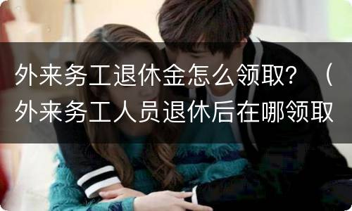 外来务工退休金怎么领取？（外来务工人员退休后在哪领取退休金）