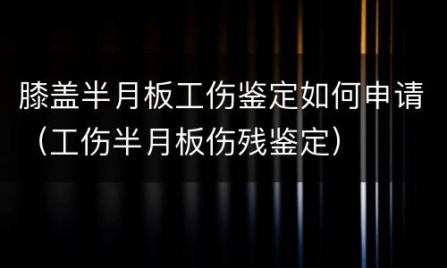 膝盖半月板工伤鉴定如何申请（工伤半月板伤残鉴定）