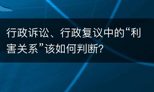 行政诉讼、行政复议中的“利害关系”该如何判断？