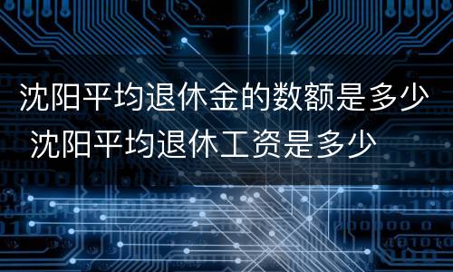 沈阳平均退休金的数额是多少 沈阳平均退休工资是多少