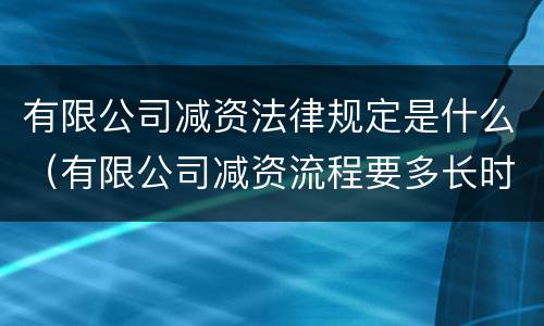 有限公司减资法律规定是什么（有限公司减资流程要多长时间）