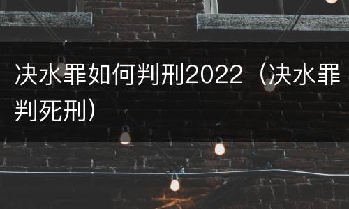 决水罪如何判刑2022（决水罪判死刑）
