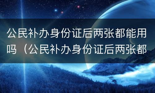 公民补办身份证后两张都能用吗（公民补办身份证后两张都能用吗要多久）