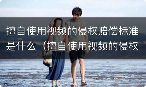 擅自使用视频的侵权赔偿标准是什么（擅自使用视频的侵权赔偿标准是什么法律）