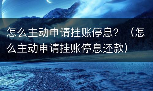 怎么主动申请挂账停息？（怎么主动申请挂账停息还款）