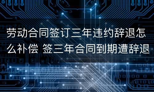 劳动合同签订三年违约辞退怎么补偿 签三年合同到期遭辞退有经济补偿吗