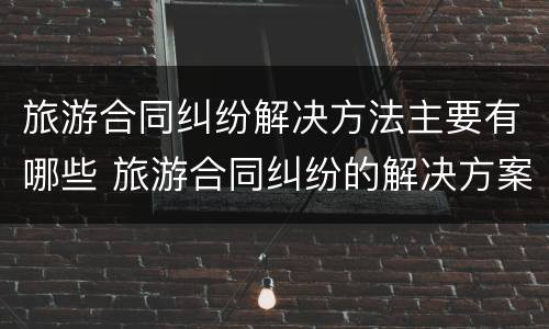 旅游合同纠纷解决方法主要有哪些 旅游合同纠纷的解决方案