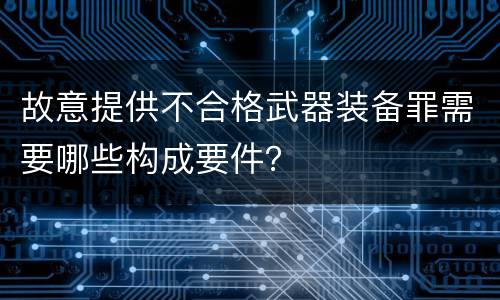 故意提供不合格武器装备罪需要哪些构成要件？