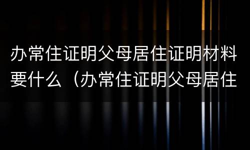 办常住证明父母居住证明材料要什么（办常住证明父母居住证明材料要什么样的）