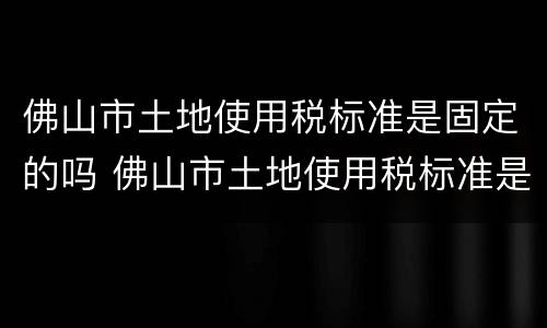 佛山市土地使用税标准是固定的吗 佛山市土地使用税标准是固定的吗为什么