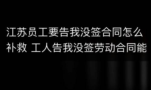 江苏员工要告我没签合同怎么补救 工人告我没签劳动合同能胜诉吗