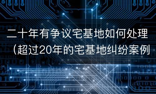 二十年有争议宅基地如何处理（超过20年的宅基地纠纷案例今日头条）