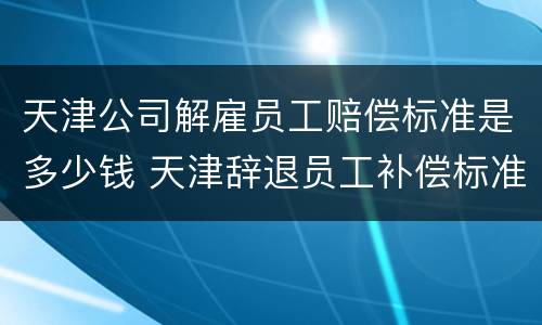 天津公司解雇员工赔偿标准是多少钱 天津辞退员工补偿标准