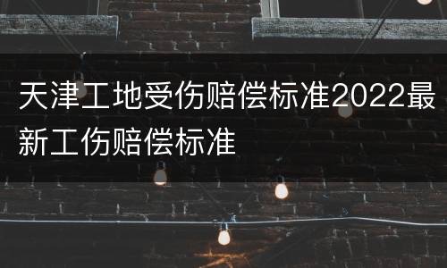 天津工地受伤赔偿标准2022最新工伤赔偿标准