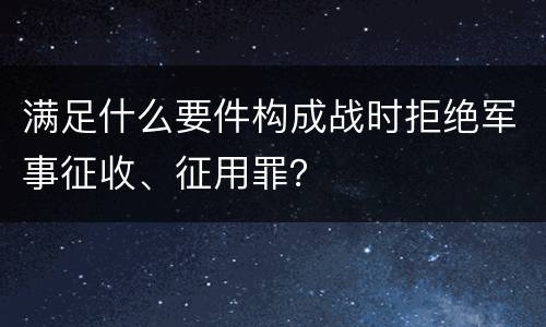 满足什么要件构成战时拒绝军事征收、征用罪？