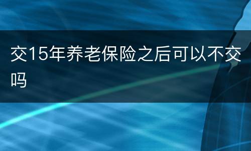 交15年养老保险之后可以不交吗