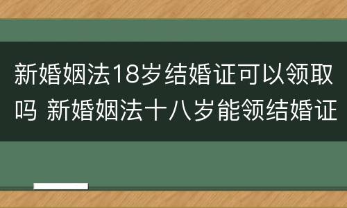 新婚姻法18岁结婚证可以领取吗 新婚姻法十八岁能领结婚证吗
