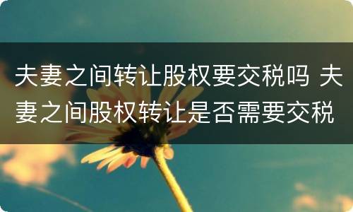 夫妻之间转让股权要交税吗 夫妻之间股权转让是否需要交税