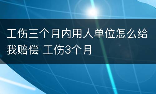 工伤三个月内用人单位怎么给我赔偿 工伤3个月