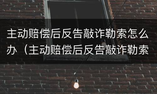 主动赔偿后反告敲诈勒索怎么办（主动赔偿后反告敲诈勒索怎么办呢）
