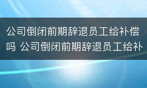 公司倒闭前期辞退员工给补偿吗 公司倒闭前期辞退员工给补偿吗合法吗