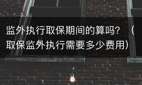 监外执行取保期间的算吗？（取保监外执行需要多少费用）