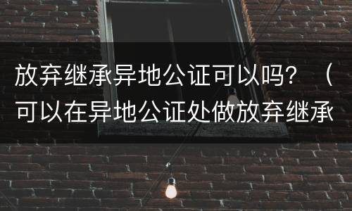 放弃继承异地公证可以吗？（可以在异地公证处做放弃继承吗）