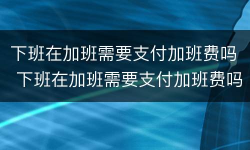 下班在加班需要支付加班费吗 下班在加班需要支付加班费吗
