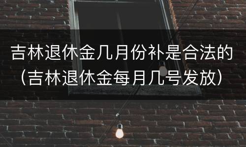 吉林退休金几月份补是合法的（吉林退休金每月几号发放）