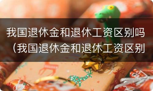 我国退休金和退休工资区别吗（我国退休金和退休工资区别吗）