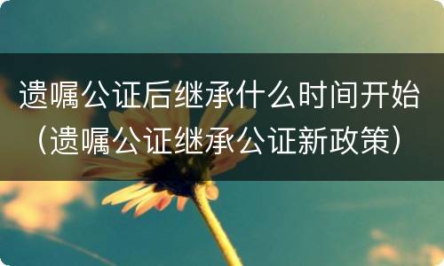 遗嘱公证后继承什么时间开始（遗嘱公证继承公证新政策）
