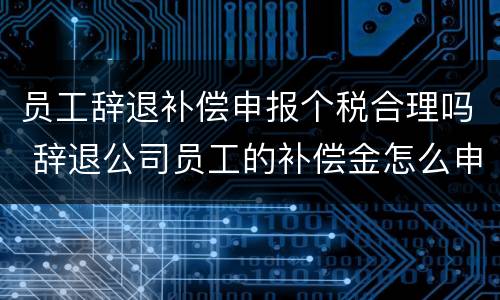 员工辞退补偿申报个税合理吗 辞退公司员工的补偿金怎么申报个税