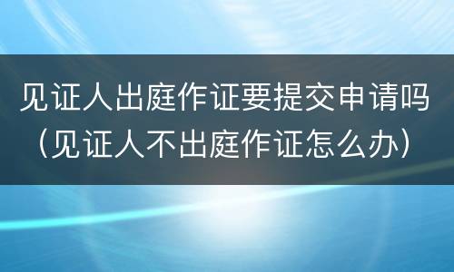 见证人出庭作证要提交申请吗（见证人不出庭作证怎么办）