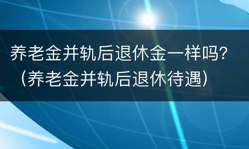 养老金并轨后退休金一样吗？（养老金并轨后退休待遇）