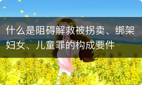什么是阻碍解救被拐卖、绑架妇女、儿童罪的构成要件