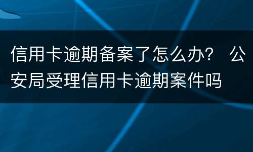 信用卡逾期备案了怎么办？ 公安局受理信用卡逾期案件吗