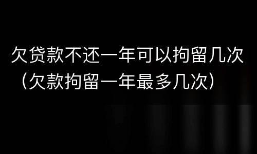 欠贷款不还一年可以拘留几次（欠款拘留一年最多几次）
