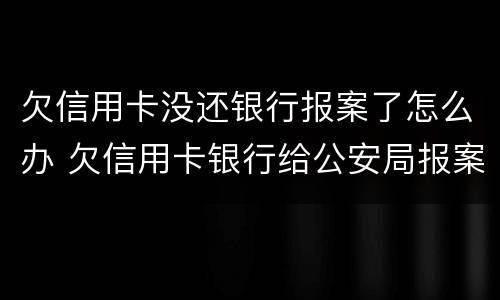 欠信用卡没还银行报案了怎么办 欠信用卡银行给公安局报案了