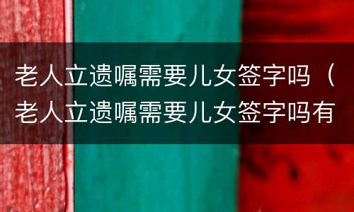 老人立遗嘱需要儿女签字吗（老人立遗嘱需要儿女签字吗有效吗）