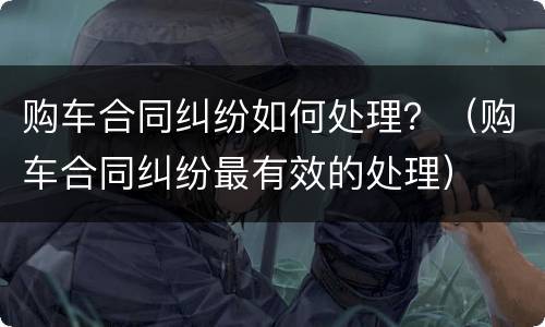 购车合同纠纷如何处理？（购车合同纠纷最有效的处理）