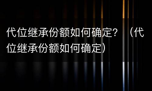 代位继承份额如何确定？（代位继承份额如何确定）