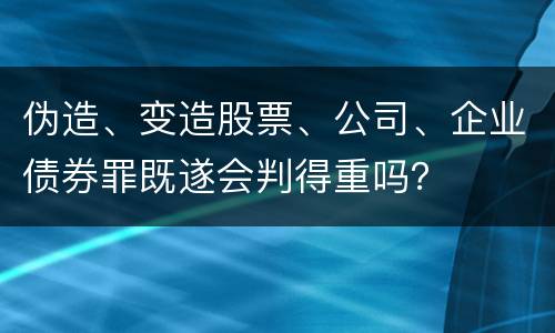 伪造、变造股票、公司、企业债券罪既遂会判得重吗？