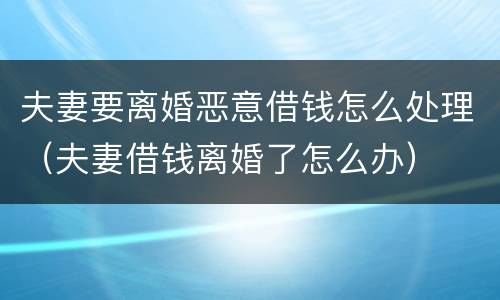 夫妻要离婚恶意借钱怎么处理（夫妻借钱离婚了怎么办）