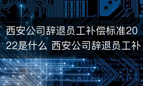西安公司辞退员工补偿标准2022是什么 西安公司辞退员工补偿标准2022是什么时候发