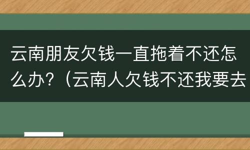 云南朋友欠钱一直拖着不还怎么办?（云南人欠钱不还我要去他那里起诉吗）