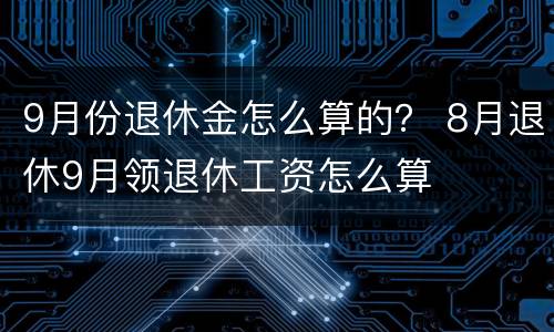 9月份退休金怎么算的？ 8月退休9月领退休工资怎么算