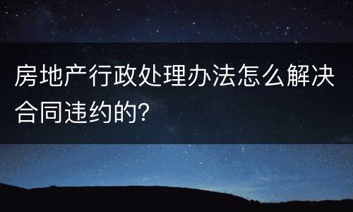 房地产行政处理办法怎么解决合同违约的？